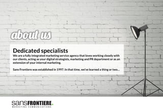 Dedicated specialists
We are a fully integrated marketing service agency that loves working closely with
our clients, acting as your digital strategists, marketing and PR department or as an
extension of your internal marketing.

Sans Frontiere was established in 1997. In that time, we’ve learned a thing or two…
 