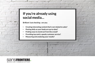 If you’re already using 
social media… 

Brilliant! Just checking - are you:
 
•  Creating interesting content that’s not related to sales?
•  Posting daily so your feeds are up-to-date?
•  Finding ways to stand out from the crowd?
•  Providing top notch, speedy customer service? 
•  Measuring and analysing your results? 
 