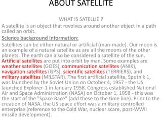 ABOUT SATELLITE
WHAT IS SATELLIE ?
A satellite is an object that revolves around another object in a path
called an orbit.
Science background Information:
Satellites can be either natural or artificial (man-made). Our moon is
an example of a natural satellite as are all the moons of the other
planets. The earth can also be considered a satellite of the sun.
Artificial satellites are put into orbit by man. Some examples are
weather satellites (GOES), communication satellites (ANIK),
navigation satellites (GPS), scientific satellites (TERRIERS), and
military satellites (MILSTAR). The first artificial satellite, Sputnik 1,
was launched by the Soviet Union on October 4, 1957 - the US
launched Explorer-1 in January 1958. Congress established National
Air and Space Administration (NASA) on October 1, 1958 - this was
the start of the "Space Race" (add these to the time line). Prior to the
creation of NASA, the US space effort was a military controlled
enterprise (reference to the Cold War, nuclear scare, post-WWII
missile development).
 