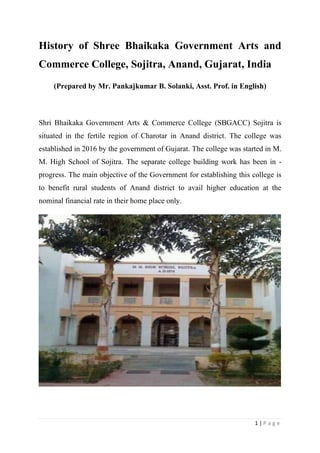 1 | P a g e
History of Shree Bhaikaka Government Arts and
Commerce College, Sojitra, Anand, Gujarat, India
(Prepared by Mr. Pankajkumar B. Solanki, Asst. Prof. in English)
Shri Bhaikaka Government Arts & Commerce College (SBGACC) Sojitra is
situated in the fertile region of Charotar in Anand district. The college was
established in 2016 by the government of Gujarat. The college was started in M.
M. High School of Sojitra. The separate college building work has been in -
progress. The main objective of the Government for establishing this college is
to benefit rural students of Anand district to avail higher education at the
nominal financial rate in their home place only.
 