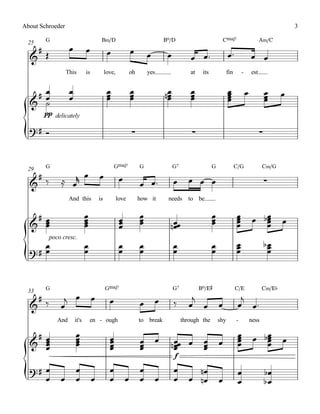 About Schroeder                                                                                                                                        3

 25     G                               B‹/D                                   Bº/D                          CŒ„Š7                        A‹/C
    #Œ             œ          œ              œ               œ
  &                                                                  œ          œ           œ œ™                  œ™                œ œ
                  This        is            love,          oh        yes                    at    its             fin       -       est


   #œ              œ                         œ
                                             œ               œ
                                                             œ                 nœ
                                                                                œ           œ
                                                                                            œ                     œ
                                                                                                                  œ
                                                                                                                  œ             œ             œ
                                                                                                                                              œ    œ
  & œ
                   œ                         œ               œ                  œ           œ                     œ                           œ
    ˙


{
       pp delicately

  ?# Ó                                                       ∑                               ∑                                            ∑


 29     G                                        GŒ„Š7           G                  G7                  G               C/G                C‹/G
    #‰            œ                    œ
  &          ≈ œr                                    œ
                                                                 œ œ™               œ       œ œ œ                                             ∑
                   And this            is           love         how it         needs      to be

   #œ                         œ
                              œ                      œ           œ
                                                                 œ                                      œ
                                                                                                        œ               œ
                                                                                                                        œ            œ bœ
                                                                                                                                        œ
  & œ                         œ                      œ           œ                                                      œ               œ          œ
    œ                         œ                      œ                           nœœ
                                                                                  œ                     œ               œ               œ


{
         poco cresc.
     œ                        œ                      œ           œ                  œ                   œ               œ
                                                                                                                        œ                     bœ
                                                                                                                                               œ
  ?# œ                        œ                      œ           œ                  œ                   œ               œ                      œ


 33     G                                   GŒ„Š7                                   G7           Bº/E©                  C/E                C‹/E¨
   #          j œ                  œ          œ                            œ                 j                            j
  & ‰        œ                                                   œ                  ‰       œ œ             œ            œ œ™
            And        it's       en - ough                      to break                through the        shy         -           ness

   #œ                  œ                                                                                                 œ
                                                                                                                         œ           œ bœ
                                                                                                                                        œ
  & œ
                       œ
                       œ                      œ
                                              œ                  œ         œ                                             œ              œ          œ
    œ
    œ                  œ                      œ
                                              œ                  œ
                                                                 œ               nœœ œ
                                                                                  œ
                                                                                  œ
                                                                                                  œ
                                                                                                  œ
                                                                                                  œ
                                                                                                            œ            œ              œ


{
                                                                                    f

  ?# œ                 œ                      œ                  œ                  œ         nœ                         œ                    bœ
     œ       œ         œ           œ          œ          œ       œ         œ        œ       œ nœ            œ            œ                    bœ
 