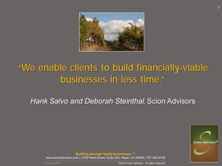1




“We enable clients to build financially-viable
        businesses in less time.”

   Hank Salvo and Deborah Steinthal, Scion Advisors




                           Building stronger family businesses ™
       www.scionadvisors.com | 1339 Pearl Street, Suite 204, Napa, CA 94559 | 707.258.9130
       _____________________________________________________________________________________________________________________________________________________________________________

       February 2010                                                                                            ©2010 Scion Advisors. All rights reserved.
 