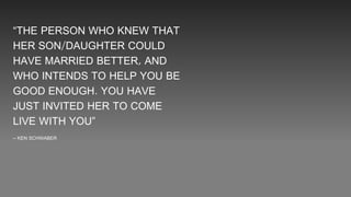 “THE PERSON WHO KNEW THAT
HER SON/DAUGHTER COULD
HAVE MARRIED BETTER, AND
WHO INTENDS TO HELP YOU BE
GOOD ENOUGH. YOU HAVE
JUST INVITED HER TO COME
LIVE WITH YOU”
– KEN SCHWABER
 