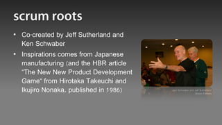 • Co-created by Jeff Sutherland and
  Ken Schwaber
• Inspirations comes from Japanese
  manufacturing (and the HBR article
  “The New New Product Development
  Game“ from Hirotaka Takeuchi and
  Ikujiro Nonaka, published in 1986)   Ken Schwaber and Jeff Sutherland
                                                       - Scrum Fathers
 