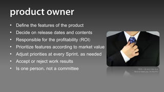 •   Define the features of the product
•   Decide on release dates and contents
•   Responsible for the profitability (ROI)
•   Prioritize features according to market value
•   Adjust priorities at every Sprint, as needed
•   Accept or reject work results
•   Is one person, not a committee                      “ROI = $$ and I like that!
                                                    Nice to meet you, Im the PO”
 