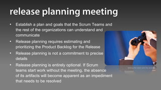 • Establish a plan and goals that the Scrum Teams and
  the rest of the organizations can understand and
  communicate
• Release planning requires estimating and
  prioritizing the Product Backlog for the Release
• Release planning is not a commitment to precise
  details
• Release planning is entirely optional. If Scrum          Setting the vision and the strategic
  teams start work without the meeting, the absence                                        plan


  of its artifacts will become apparent as an impediment
  that needs to be resolved
 