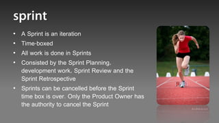 • A Sprint is an iteration
• Time-boxed
• All work is done in Sprints
• Consisted by the Sprint Planning,
  development work, Sprint Review and the
  Sprint Retrospective
• Sprints can be cancelled before the Sprint
  time box is over. Only the Product Owner has
  the authority to cancel the Sprint
                                                 It’s time to run!
 