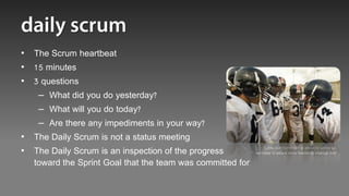 • The Scrum heartbeat
• 15 minutes
• 3 questions
   – What did you do yesterday?
   – What will you do today?
   – Are there any impediments in your way?
• The Daily Scrum is not a status meeting
• The Daily Scrum is an inspection of the progress             “Look, our burndown is about to screw up,
                                                           we need to attack more harder to change that”

  toward the Sprint Goal that the team was committed for
 
