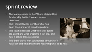 • The team presents to the PO and stakeholders
  functionality that is done and answer
  questions.
• The Product Owner identifies what has
  been done and what hasn’t been done
• The Team discusses what went well during
  the Sprint and what problems it ran into, and
  how it solved these problems
                                                           “Let me show you that story operating”
• The entire group then collaborates about what it
  has seen and what this means regarding what to do next
 