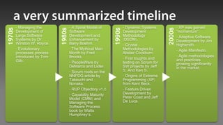 - Managing the              - A Spiral Model of             - Dynamic Systems              - XP was gained




                                                            1990s
1970s




                            1980s




                                                                                           2000s
        Development of              Software                        Development                    “momentum”.
        Large Software              Development and                 Methodology                    - Adaptive Software
        Systems by Dr.              Enhancement by                  (DSDM).                        Development by Jim
        Winston W. Royce.           Barry Boehm.                    - Crystal                      Highsmith.
        - Evolutionary              - The Mythical Man              Methodologies by               - Agile Manifesto.
        processes process           Month by Fred                   Alistair Cockburn.
        introduced by Tom           Brooks.                                                        - Agile methodologies
                                                                    - First toughts and            and practicies
        Gilb.                       - PeopleWare by                 testing on Scrum for           growing significantly
                                    DeMarco and Lister.             SW projects by Jeff            in the market.
                                    - Scrum roots on the            S. And Ken S.
                                    NNPDG article by                - Origins of Extreme
                                    Takeuchi and                    Programming (XP)
                                    Nonaka.                         from Kent Beck.
                                    - RUP Objectory v1.0            - Feature Driven
                                    - Capability Maturity           Development by
                                    Model (CMM) and                 Peter Coad and Jeff
                                    Managing the                    De Luca.
                                    Software Process
                                    book by Watts
                                    Humphrey's.
 