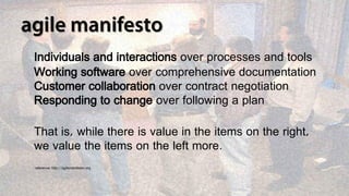 Individuals and interactions over processes and tools
Working software over comprehensive documentation
Customer collaboration over contract negotiation
Responding to change over following a plan

That is, while there is value in the items on the right,
we value the items on the left more.
reference: http://agilemanifesto.org
 