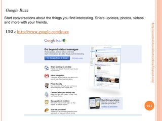 Google Buzz
Start conversations about the things you find interesting. Share updates, photos, videos
and more with your friends.




                                                                                             http://seosemandsocialnetworking.blogspot.com/
URL: http://www.google.com/buzz




                                                                                           101
 