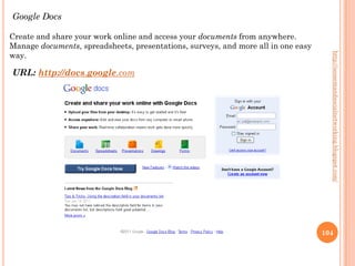 Google Docs

Create and share your work online and access your documents from anywhere.
Manage documents, spreadsheets, presentations, surveys, and more all in one easy
way.




                                                                                     http://seosemandsocialnetworking.blogspot.com/
URL: http://docs.google.com




                                                                                   104
 