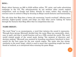 BING :

Bing's debut features an $80 to $100 million online, TV, print, and radio advertising
campaign in the US. The advertisements do not mention other search engines
competitors, such as Google and Yahoo, directly by name; rather, they attempt to




                                                                                            http://seosemandsocialnetworking.blogspot.com/
convince users to switch to Bing by focusing on Bing's search features and functionality.

The ads claim that Bing does a better job countering "search overload," offering more-
relevant, higher-quality results and helps you find what you're looking for faster
through the features that Bing offers that its competition does not.


NAME ORIGIN :

The word "bing" is an onomatopoeia, a word that imitates the sound it represents.
Through focus groups Microsoft decided that the name Bing was memorable, short,
easy to spell, and that it would function well as a URL around the world. The word
would remind people of the sound made during "the moment of discovery and
decision making." Microsoft was assisted by branding consultancy Interbred in their
search for the best name for the new search engine. The name also has strong
similarity to the word 'bingo', which is used to mean that something sought has been
found or realized, as is interjected when winning the game Bingo.

                                                                                      42
 