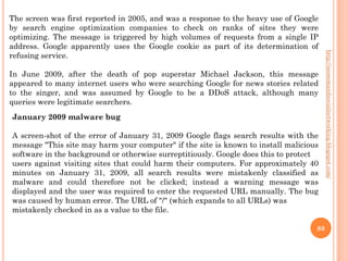 The screen was first reported in 2005, and was a response to the heavy use of Google
by search engine optimization companies to check on ranks of sites they were
optimizing. The message is triggered by high volumes of requests from a single IP
address. Google apparently uses the Google cookie as part of its determination of
refusing service.




                                                                                        http://seosemandsocialnetworking.blogspot.com/
In June 2009, after the death of pop superstar Michael Jackson, this message
appeared to many internet users who were searching Google for news stories related
to the singer, and was assumed by Google to be a DDoS attack, although many
queries were legitimate searchers.
January 2009 malware bug

A screen-shot of the error of January 31, 2009 Google flags search results with the
message "This site may harm your computer" if the site is known to install malicious
software in the background or otherwise surreptitiously. Google does this to protect
users against visiting sites that could harm their computers. For approximately 40
minutes on January 31, 2009, all search results were mistakenly classified as
malware and could therefore not be clicked; instead a warning message was
displayed and the user was required to enter the requested URL manually. The bug
was caused by human error. The URL of "/" (which expands to all URLs) was
mistakenly checked in as a value to the file.

                                                                                   88
 