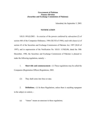 Government of Pakistan
Finance Division
(Securities and Exchange Commission of Pakistan)
Islamabad, the September 5, 2003.
NOTIFICATION
S.R.O. 891(I)/2003. - In exercise of the powers conferred by sub-section (2) of
section 466 of the Companies Ordinance, 1984 (XLVII of 1984), read with clause (c) of
section 43 of the Securities and Exchange Commission of Pakistan Act, 1997 (XLII of
1997), and in supersession of the Notification No. S.R.O. 1139(I)/86, dated the 30th
December, 1986, the Securities and Exchange Commission of Pakistan is pleased to
make the following regulations, namely: -
1. Short title and commencement.- (1) These regulations may be called the
Companies (Registration Offices) Regulations, 2003.
(2) They shall come into force at once.
2. Definitions.- (1) In these Regulations, unless there is anything repugnant
in the subject or context, -
(a) “Annex” means an annexure to these regulations;
 