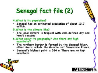 Senegal fact file (2)Senegal fact file (2)
4.What is its population?
• Senegal has an estimated population of about 13.7
million.
5.What is the climate like?
• The local climate is tropical with well-defined dry and
humid seasons
6.What about its geography? Are there any high
mountains?
• The northern border is formed by the Senegal River,
other rivers include the Gambia and Casamance Rivers.
• Senegal's highest point is 584 m.There are no high
mountains
 