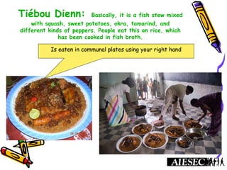 Tiébou Dienn: Basically, it is a fish stew mixed
with squash, sweet potatoes, okra, tamarind, and
different kinds of peppers. People eat this on rice, which
has been cooked in fish broth.
Is eaten in communal plates using your right hand
 