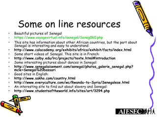 Some on line resources
• Beautiful pictures of Senegal
• https://www.voyagevirtuel.info/senegal/Seneg060.php
• This site has information about other African countries, but the part about
Senegal is interesting and easy to understand:
• http://www.calacademy.org/exhibits/africa/exhibit/facts/index.html
• Some short videos of Senegal. This site is in French:
• http://www.colby.edu/lrc/projects/texte.html#introduction
• Some interesting pictures about dances in Senegal:
• http://www.senegalaisement.com/senegal/photos_galerie_senegal.php?
mcle=Senegal%20bassari
• Good sites in English:
• http://www.sakho.com/country.html
• http://www.everyculture.com/wc/Rwanda-to-Syria/Senegalese.html
• An interesting site to find out about slavery and Senegal:
• http://www.studentsoftheworld.info/sites/art/3294.php
 