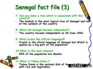 Senegal fact file (3)Senegal fact file (3)
7. Can you name a tree which is associated with this
country?
• The baobab is the most typical tree of Senegal and one
of the symbols of the country
8. When did Senegal become independent?
• The country became independent on 20 June 1960.
9. What is/are the official languages?
• French is the oficial language of Senegal but Wolof is
spoken by a big part of the population
10.What is the main religion?
• 84% of the population are Muslim
11.What is Tiébou Dienn ?
• Tiebou Dienn is the national dish of Senegal. It is made
with rice and vegetables.
 