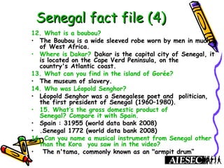 Senegal fact file (4)Senegal fact file (4)
12. What is a boubou?
• The Boubou is a wide sleeved robe worn by men in much
of West Africa.
• Where is Dakar? Dakar is the capital city of Senegal, it
is located on the Cape Verd Peninsula, on the
country's Atlantic coast.
13. What can you find in the island of Gorée?
• The museum of slavery.
14. Who was Léopold Senghor?
• Léopold Senghor was a Senegalese poet and politician,
the first president of Senegal (1960–1980).
• 15. What’s the gross domestic product of
Senegal? Compare it with Spain.
• Spain : 31955 (world data bank 2008)
• .Senegal 1772 (world data bank 2008)
16. Can you name a musical instrument from Senegal other
than the Kora  you saw in in the video?
•  The n'tama, commonly known as an "armpit drum“
 