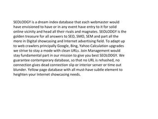 SEOLODGY is a dream index database that each webmaster would
have envisioned to have or in any event have entry to it for solid
online vicinity and head all their rivals and magnates. SEOLODGY is the
golden treasure for all answers to SEO, SMO, SEM and part all the
more in Digital showcasing and Internet advertising field. To adapt up
to web crawlers principally Google, Bing, Yahoo Calculation upgrades
we strive to stay a mode with clean URLs. Join Management would
stay fundamental part in our mission to give you best SEOLODGY. We
guarantee contemporary database, so that no URL is rehashed, no
connection gives dead connection slip or interior server or time out
blunder. Yellow page database with all must-have subtle element to
heighten your Internet showcasing needs.
 