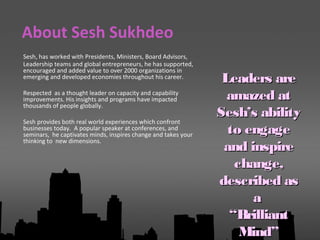 Sesh, has worked with Presidents, Ministers, Board Advisors,
Leadership teams and global entrepreneurs, he has supported,
encouraged and added value to over 2000 organizations in
emerging and developed economies throughout his career.
Respected as a thought leader on capacity and capability
improvements. His insights and programs have impacted
thousands of people globally.
Sesh provides both real world experiences which confront
businesses today. A popular speaker at conferences, and
seminars, he captivates minds, inspires change and takes your
thinking to new dimensions.
About Sesh Sukhdeo
Leaders areLeaders are
amazed atamazed at
Sesh’s abilitySesh’s ability
to engageto engage
and inspireand inspire
change,change,
described asdescribed as
aa
““BrilliantBrilliant
Mind”Mind”
 