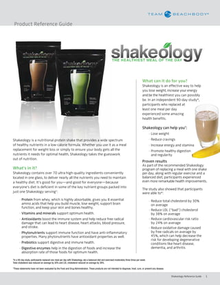 Product Reference Guide




                                                                                                                                            What can it do for you?
                                                                                                                                            Shakeology is an effective way to help
                                                                                                                                            you lose weight, increase your energy
                                                                                                                                            and be the healthiest you can possibly
                                                                                                                                            be. In an independent 90-day study*,
                                                                                                                                            participants who replaced at
                                                                                                                                            least one meal per day
                                                                                                                                            experienced some amazing
                                                                                                                                            health benefits.

                                                                                                                                            Shakeology can help you†:
                                                                                                                                            	 - Lose weight
Shakeology is a nutritional protein shake that provides a wide spectrum                                                                           - Reduce cravings
of healthy nutrients in a low-calorie formula. Whether you use it as a meal                                                                       - Increase energy and stamina
replacement for weight loss or simply to ensure your body gets all the                                                                            - Promote healthy digestion
nutrients it needs for optimal health, Shakeology takes the guesswork                                                                               and regularity
out of nutrition.
                                                                                                                                            Proven results
                                                                                                                                            As part of the recommended Shakeology
What’s	in	it?                                                                                                                               program of replacing a meal with one shake
Shakeology contains over 70 ultra high-quality ingredients conveniently                                                                     per day, along with regular exercise and a
located in one glass, to deliver nearly all the nutrients you need to maintain                                                              balanced diet, participants experienced
a healthy diet. It’s good for you—and good for everyone—because                                                                             even more remarkable health improvements.
everyone’s diet is deficient in some of the key nutrient groups packed into
                                                                                                                                            The study also showed that participants
just one Shakeology serving†:                                                                                                               were able to*:
          - Protein from whey, which is highly absorbable, gives you 8 essential                                                                  - Reduce total cholesterol by 30%
            amino acids that help you build muscle, lose weight, support brain                                                                      on average
            function, and keep your skin and bones healthy.
                                                                                                                                                  - Reduce LDL (“bad”) cholesterol
          - Vitamins and minerals support optimum health.                                                                                           by 38% on average
          - Antioxidants boost the immune system and help reduce free radical                                                                     - Reduce cardiovascular risk ratio
            damage that can lead to heart disease, heart attacks, blood pressure,                                                                   by 24% on average
            and stroke.                                                                                                                           - Reduce oxidative damage caused
          - Phytonutrients support immune function and have anti-inflammatory                                                                       by free radicals on average by
            properties. Many phytonutrients have antioxidant properties as well.                                                                    45%, which can help decrease the
                                                                                                                                                    risk for developing degenerative
          - Prebiotics support digestive and immune health.                                                                                         conditions like heart disease,
          - Digestive enzymes help in the digestion of foods and increase the                                                                       dementia, and arthritis
            absorption rate of those foods for optimum health.

*In a 90-day study, participants replaced one meal per day with Shakeology, ate a balanced diet and exercised moderately three times per week.
Total cholesterol was reduced on average by 30% and LDL cholesterol reduced on average by 38%.
†
    These statements have not been evaluated by the Food and Drug Administration. These products are not intended to diagnose, treat, cure, or prevent any disease.


                                                                                                                                                                      Shakeology Reference Guide   1
 