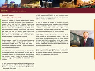 SHELDON ADELSON

Sheldon G. Adelson,                                           In 1995, Adelson sold COMDEX for more than €657 million.
President, Las Vegas Sands Corp.                              That same year he demolished the Sands Hotel & Casino to
                                                              build the Venetian for €1,140 million.
Sheldon G. Adelson is Chairman of the Board of Directors
and CEO of Las Vegas Sands Corp. LVSC, headquartered in       In 1999, he opened the doors of the Venetian, completely
Nevada, owns and runs the Venetian Resort-Hotel-              changing the perception of Las Vegas and offering visitors an
Casino, the Palazzo Resort-Hotel-Casino, the Sands            impressive collection of services and experiences such as
Expo, Las Vegas Convention Center and the Sands Casino        worldwide      recognized    restaurants,   first  level
Resort Bethlehem in Eastern Pennsylvania. The company         entertainment, shopping center, spa, gym and much more;
also owns and runs the Venetian Macao Resort-Hotel-           he virtually created a city within the touristic complex.
Casino, and the Sands Macao in the People's Republic of
China. It also owns the LVS Four Seasons Hotel in Macao       In May 2004, Las Vegas Sands Corp. opened the Sands
and the Marina Bay Sands Resort in Singapore.                 Macao, located on the Southeastern coast of China. The
                                                              Sands Macao was the first casino run by the United States in
Sheldon Adelson is one of the most important businessmen      the region and it laid the groundwork for the next phase of
in the world, widely recognized for fostering the             Macao’s development. In 2007 the Venetian Macao opened
transformation of the city of Las Vegas from being a          its doors to the public, beginning Macao’s transformation into
destination for gambling to become a model of international   a business and leisure center.
business and leisure destination.
                                                              Under his leadership, the company opened the Marina Bay
His professional career of more than six decades has          Sands in Singapore in 2010. This Integrated Resort follows
included the creation and development of more than 50         the business and leisure model that has become the hallmark
companies, including the COMDEX fair that he developed for    of LVSC and that guides its future projects.
the computer industry. Under his direction, COMDEX
became the largest commercial fair with presence in several
countries.

In 1989, Adelson purchased the Sands Hotel & Casino in Las
Vegas and, later, he built the Sands Expo and Convention
Center, the only private property that runs the Convention
Center in the United States.
 