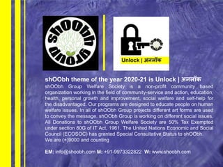 shOObh theme of the year 2020-21 is Unlock | अनलॉक
shOObh Group Welfare Society is a non-profit community based
organization working in the field of community-service and action, education,
health, personal growth and improvement, social welfare and self-help for
the disadvantaged. Our programs are designed to educate people on human
welfare issues. In all of shOObh Group projects different art forms are used
to convey the message. shOObh Group is working on different social issues.
All Donations to shOObh Group Welfare Society are 50% Tax Exempted
under section 80G of IT Act, 1961. The United Nations Economic and Social
Council (ECOSOC) has granted Special Consultative Status to shOObh.
We are (+)9000 and counting
EM: info@shoobh.com M: +91-9973322822 W: www.shoobh.com
 