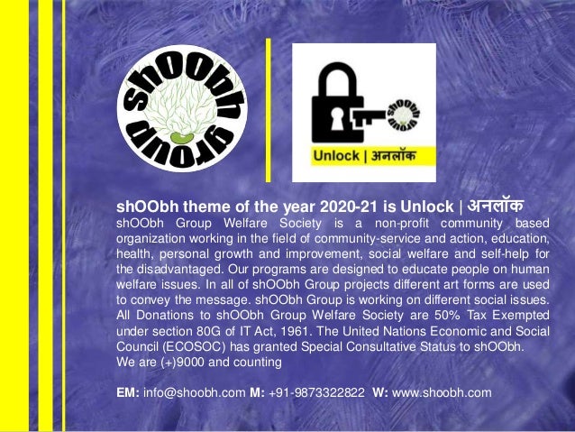 shOObh theme of the year 2020-21 is Unlock | अनलॉक
shOObh Group Welfare Society is a non-profit community based
organization working in the field of community-service and action, education,
health, personal growth and improvement, social welfare and self-help for
the disadvantaged. Our programs are designed to educate people on human
welfare issues. In all of shOObh Group projects different art forms are used
to convey the message. shOObh Group is working on different social issues.
All Donations to shOObh Group Welfare Society are 50% Tax Exempted
under section 80G of IT Act, 1961. The United Nations Economic and Social
Council (ECOSOC) has granted Special Consultative Status to shOObh.
We are (+)9000 and counting
EM: info@shoobh.com M: +91-9873322822 W: www.shoobh.com
 