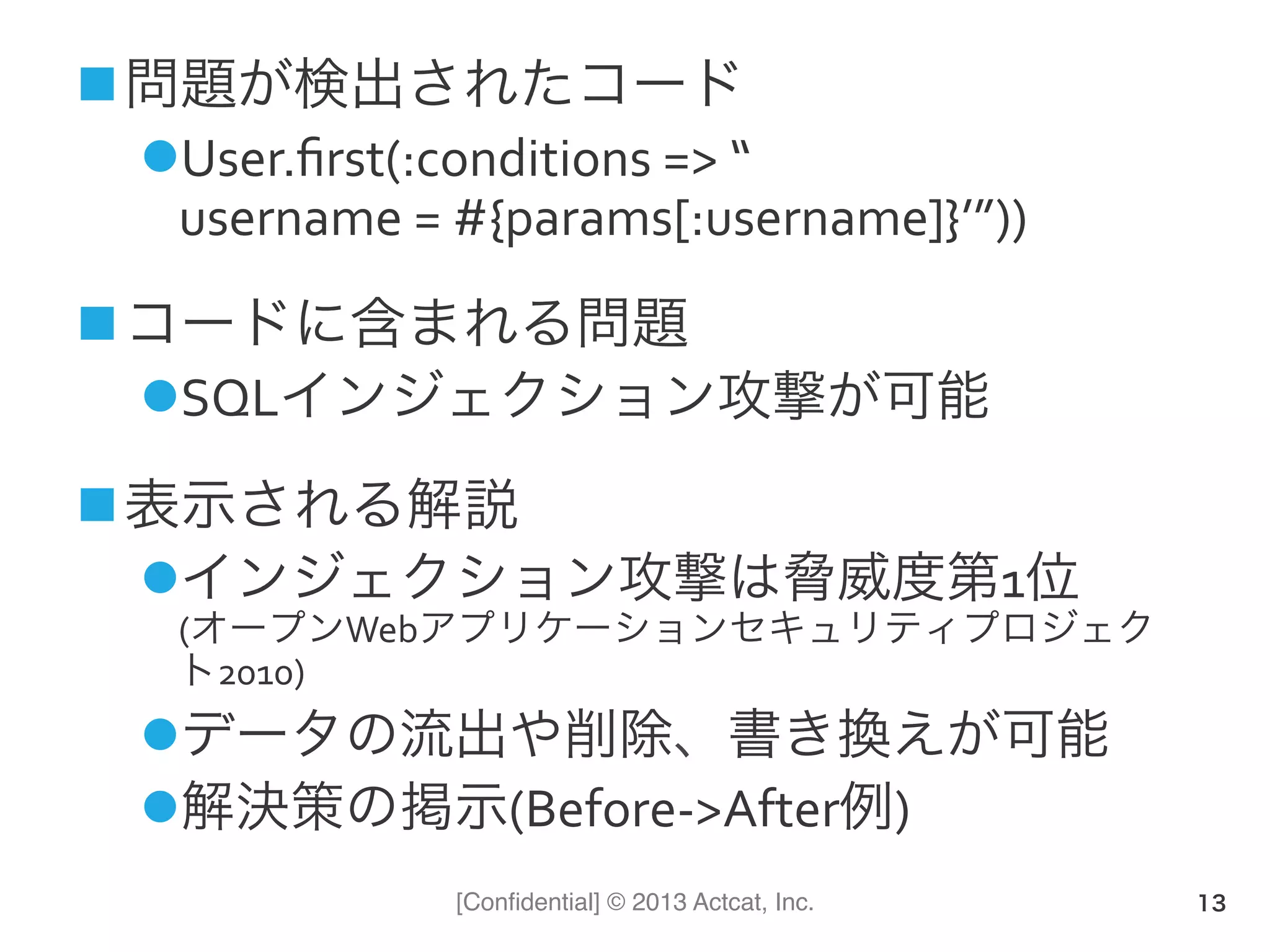 [Conﬁdential] © 2013 Actcat, Inc.
n 問題が検出されたコード	
  
l User.ﬁrst(:conditions	
  =>	
  “	
  
username	
  =	
  #{params[:username]}’”))	
  
n コードに含まれる問題	
  
l SQLインジェクション攻撃が可能	
  
n 表示される解説	
  
l インジェクション攻撃は脅威度第1位	
  
(オープンWebアプリケーションセキュリティプロジェク
ト2010)	
  
l データの流出や削除、書き換えが可能	
  
l 解決策の掲示(Before-­‐>After例)	
  
13
 