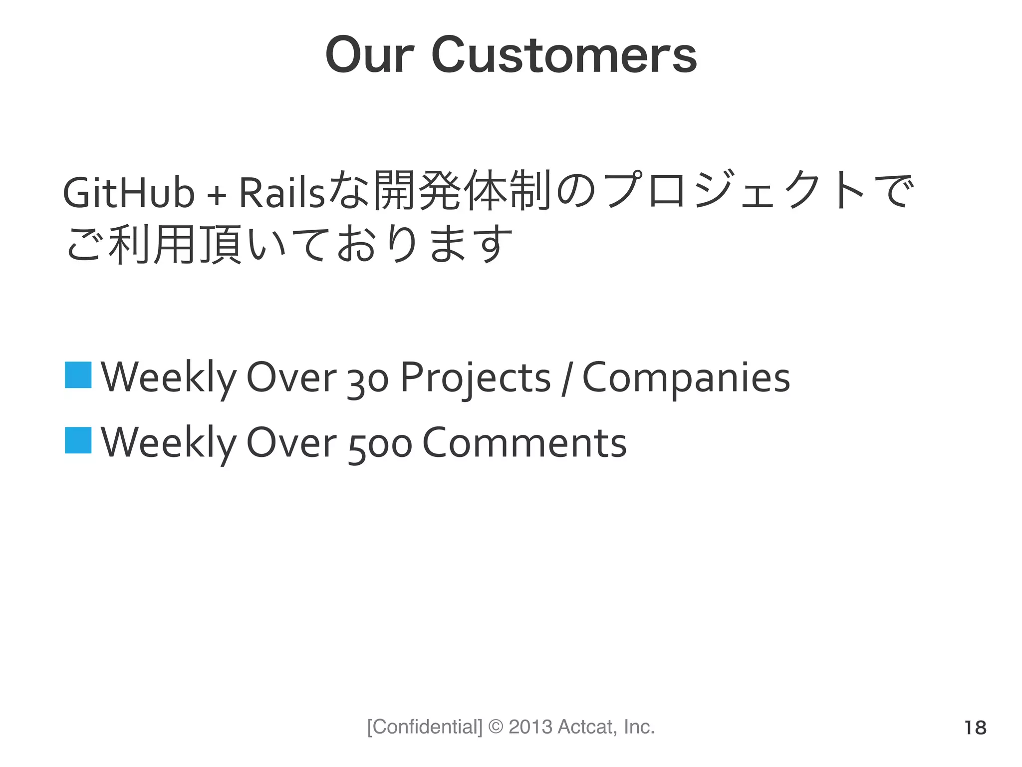 [Conﬁdential] © 2013 Actcat, Inc.
Our Customers
GitHub	
  +	
  Railsな開発体制のプロジェクトで	
  
ご利用頂いております	
  
	
  
n Weekly	
  Over	
  30	
  Projects	
  /	
  Companies	
  
n Weekly	
  Over	
  500	
  Comments	
  
18
 