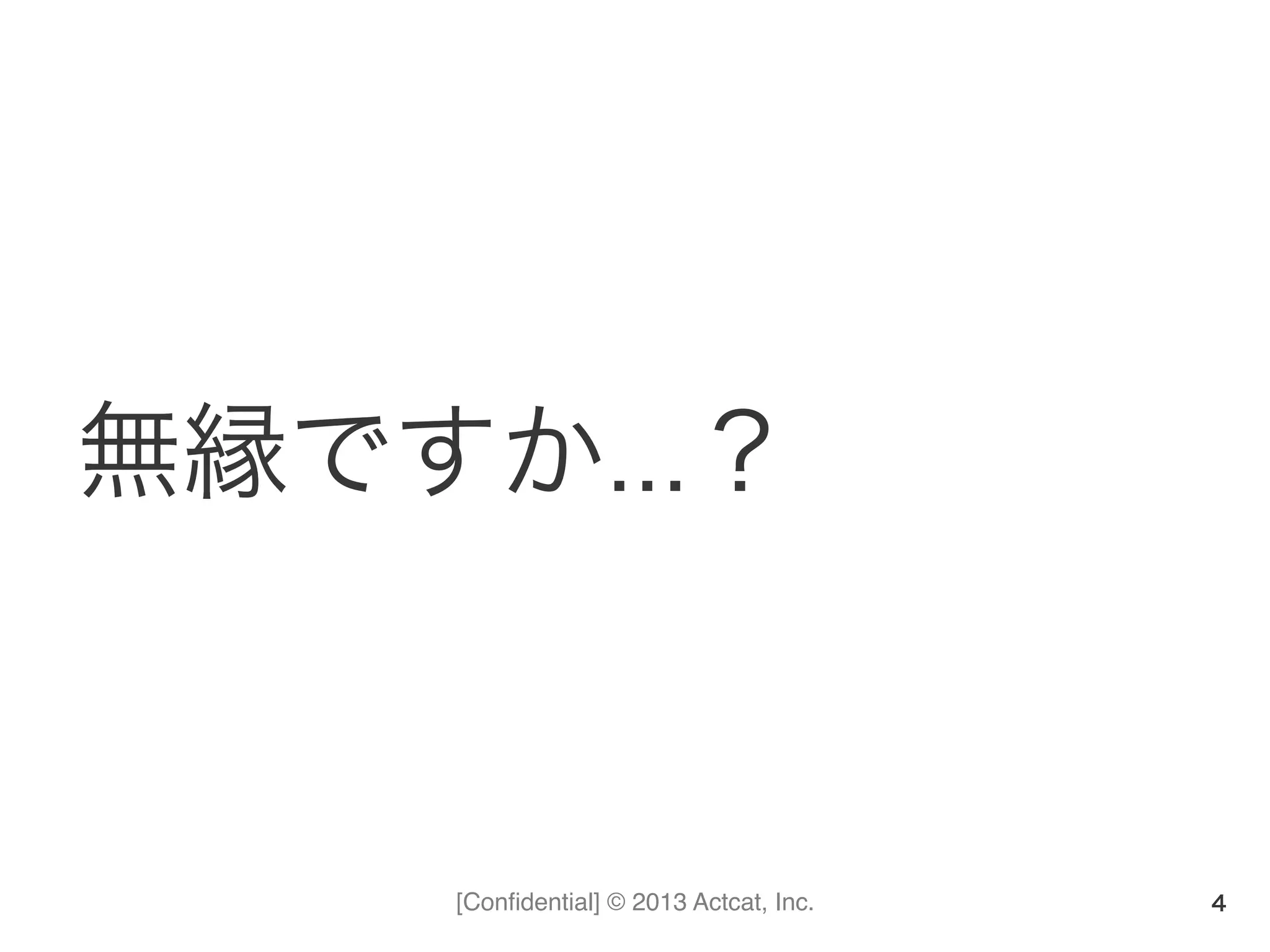 [Conﬁdential] © 2013 Actcat, Inc.
無縁ですか…？
4
 