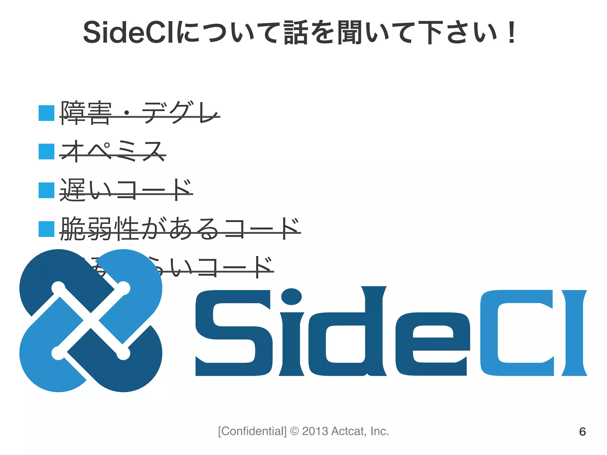 [Conﬁdential] © 2013 Actcat, Inc.
SideCIについて話を聞いて下さい！
n 障害・デグレ	
  
n オペミス	
  
n 遅いコード	
  
n 脆弱性があるコード	
  
n 読みづらいコード
6
 