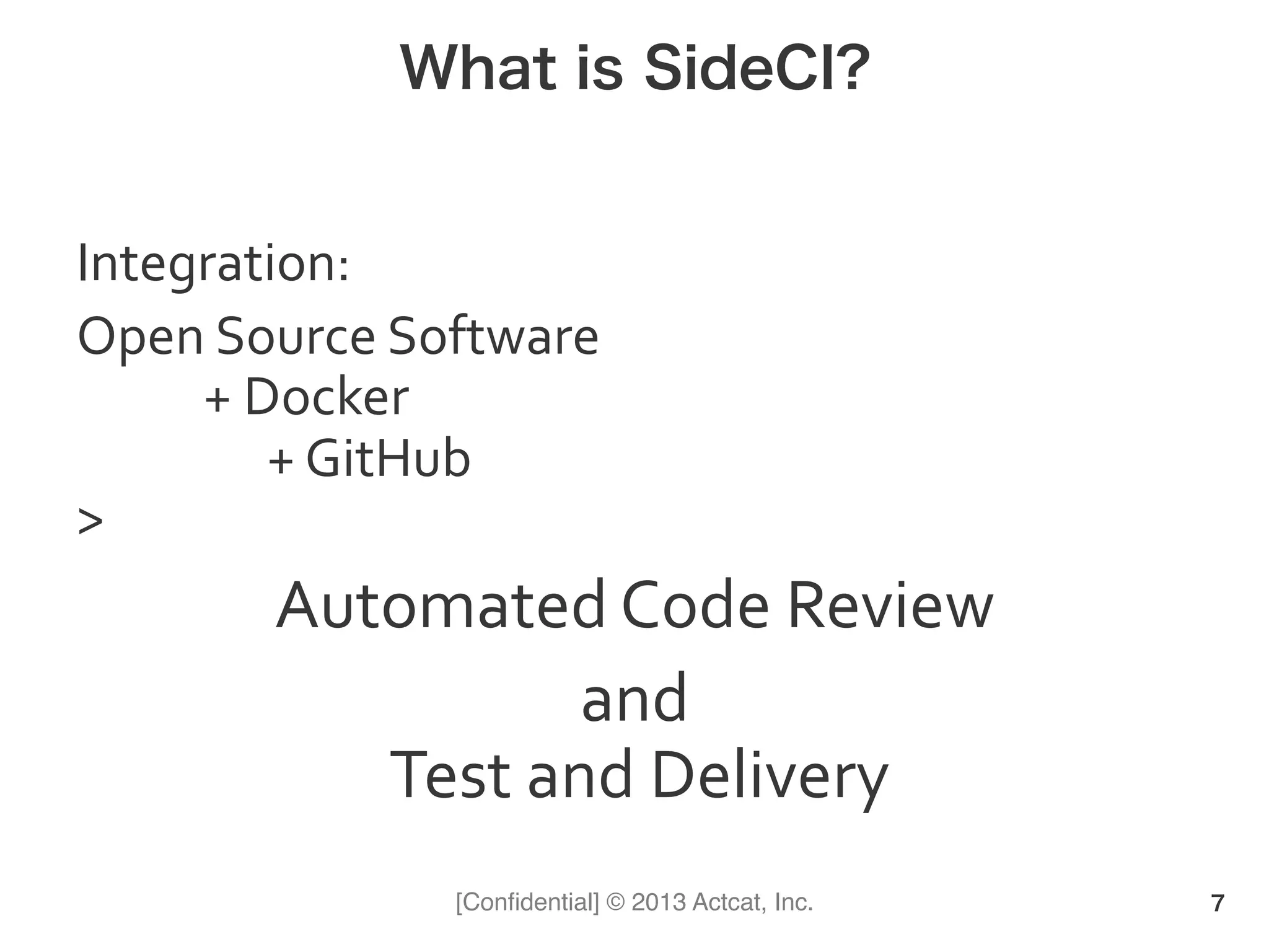 [Conﬁdential] © 2013 Actcat, Inc.
What is SideCI?
Integration:	
  	
  
Open	
  Source	
  Software	
  
	
   	
  +	
  Docker	
  
	
   	
   	
  +	
  GitHub	
  	
  
>	
  
Automated	
  Code	
  Review	
  
and	
  
	
  Test	
  and	
  Delivery	
  
7
 