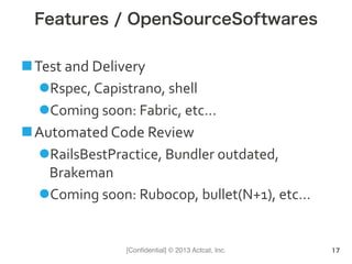 [Conﬁdential] © 2013 Actcat, Inc.
Features / OpenSourceSoftwares
n Test	
  and	
  Delivery	
  
l Rspec,	
  Capistrano,	
  shell	
  
l Coming	
  soon:	
  Fabric,	
  etc…	
  
n Automated	
  Code	
  Review	
  
l RailsBestPractice,	
  Bundler	
  outdated,	
  
Brakeman	
  
l Coming	
  soon:	
  Rubocop,	
  bullet(N+1),	
  etc…
17
 