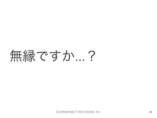 [Conﬁdential] © 2013 Actcat, Inc.
無縁ですか…？
4
 