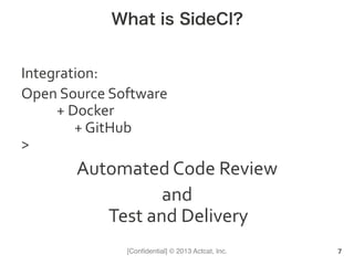 [Conﬁdential] © 2013 Actcat, Inc.
What is SideCI?
Integration:	
  	
  
Open	
  Source	
  Software	
  
	
   	
  +	
  Docker	
  
	
   	
   	
  +	
  GitHub	
  	
  
>	
  
Automated	
  Code	
  Review	
  
and	
  
	
  Test	
  and	
  Delivery	
  
7
 