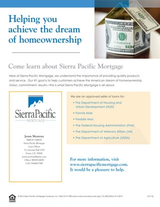 Helping you
achieve the dream
of homeownership
For more information, visit
www.sierrapacificmortgage.com.
It would be a pleasure to help.
Here at Sierra Pacific Mortgage, we understand the importance of providing quality products
and service. Our #1 goal is to help customers achieve the American dream of homeownership.
Vision, commitment, results—this is what Sierra Pacific Mortgage is all about.
We are an approved seller of loans for:
• The Department of Housing and
Urban Development (HUD)
• Fannie Mae
• Freddie Mac
• The Federal Housing Administration (FHA)
• The Department of Veterans Affairs (VA)
• The Department of Agriculture (USDA)
Come learn about Sierra Pacific Mortgage
LENDER
EQUALHOUSING
Jenny Montoya
NMLS# 1248181
Sierra Pacific Mortgage
Loan Officer
3 Corporate Park #210
Irvine, CA 92606
jenny.montoya@spmc.com
Office: 949-870-4008
Cell: 714-468-7549
© 2016 Sierra Pacific Mortgage Company, Inc. NMLS ID #1788 (www.nmlsconsumeraccess.org). CA DBO/RMLA 417-0015 (01/15)
 