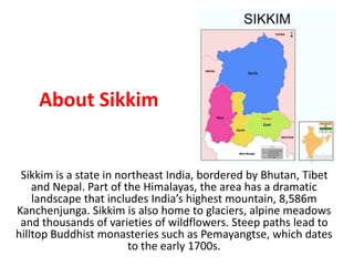 About Sikkim
Sikkim is a state in northeast India, bordered by Bhutan, Tibet
and Nepal. Part of the Himalayas, the area has a dramatic
landscape that includes India’s highest mountain, 8,586m
Kanchenjunga. Sikkim is also home to glaciers, alpine meadows
and thousands of varieties of wildflowers. Steep paths lead to
hilltop Buddhist monasteries such as Pemayangtse, which dates
to the early 1700s.
 