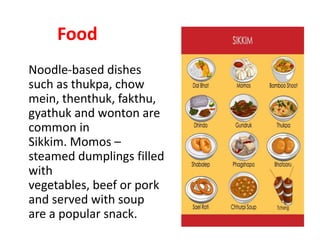 Food
Noodle-based dishes
such as thukpa, chow
mein, thenthuk, fakthu,
gyathuk and wonton are
common in
Sikkim. Momos –
steamed dumplings filled
with
vegetables, beef or pork
and served with soup
are a popular snack.
 