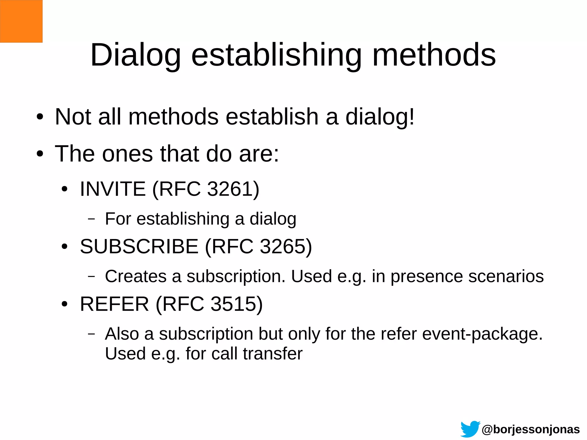 Dialog establishing methods
●   Not all methods establish a dialog!
●   The ones that do are:
    ●   INVITE (RFC 3261)
        –   For establishing a dialog
    ●   SUBSCRIBE (RFC 3265)
        –   Creates a subscription. Used e.g. in presence scenarios
    ●   REFER (RFC 3515)
        –   Also a subscription but only for the refer event-package.
            Used e.g. for call transfer



                                                            @borjessonjonas
 