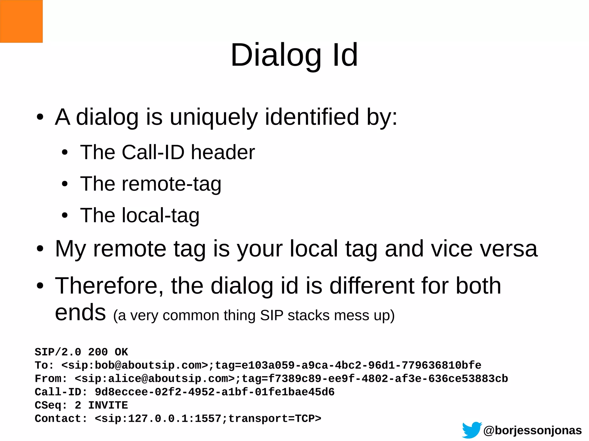 Dialog Id
●   A dialog is uniquely identified by:
    ●   The Call-ID header
    ●   The remote-tag
    ●   The local-tag
●   My remote tag is your local tag and vice versa
●   Therefore, the dialog id is different for both
    ends (a very common thing SIP stacks mess up)
SIP/2.0 200 OK
To: <sip:bob@aboutsip.com>;tag=e103a059-a9ca-4bc2-96d1-779636810bfe
From: <sip:alice@aboutsip.com>;tag=f7389c89-ee9f-4802-af3e-636ce53883cb
Call-ID: 9d8eccee-02f2-4952-a1bf-01fe1bae45d6
CSeq: 2 INVITE
Contact: <sip:127.0.0.1:1557;transport=TCP>
                                                                   @borjessonjonas
 