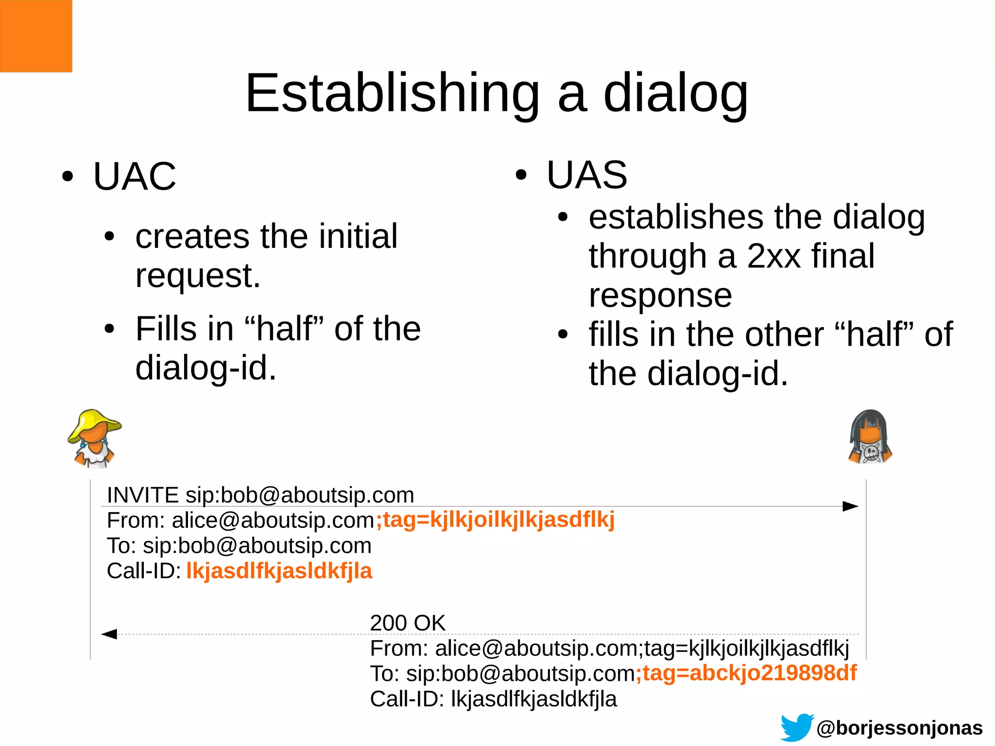 Establishing a dialog
●   UAC                                     ●   UAS
                                                ●   establishes the dialog
    ●   creates the initial
                                                    through a 2xx final
        request.
                                                    response
    ●   Fills in “half” of the                  ●   fills in the other “half” of
        dialog-id.                                  the dialog-id.


    INVITE sip:bob@aboutsip.com
    From: alice@aboutsip.com ;tag=kjlkjoilkjlkjasdflkj
    To: sip:bob@aboutsip.com
    Call-ID: lkjasdlfkjasldkfjla

                             200 OK
                             From: alice@aboutsip.com;tag=kjlkjoilkjlkjasdflkj
                             To: sip:bob@aboutsip.com;tag=abckjo219898df
                             Call-ID: lkjasdlfkjasldkfjla
                                                                         @borjessonjonas
 