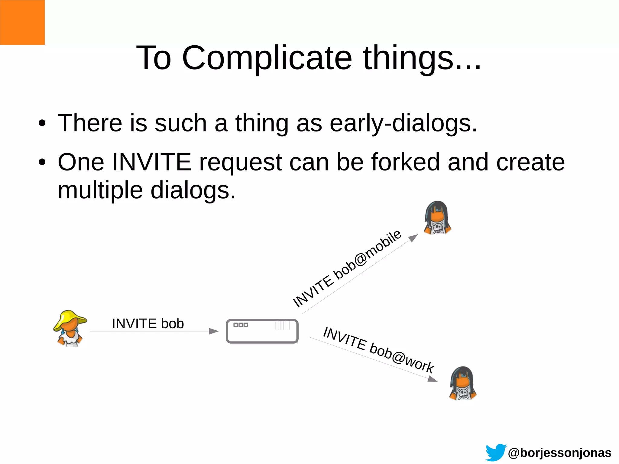 To Complicate things...
●   There is such a thing as early-dialogs.
●   One INVITE request can be forked and create
    multiple dialogs.
                                              e
                                           bil
                                         mo
                                        @
                                     bob
                                 E
                            V IT
                          IN
         INVITE bob
                               INV
                                  ITE
                                         bob
                                               @w
                                                  or   k




                                                           @borjessonjonas
 