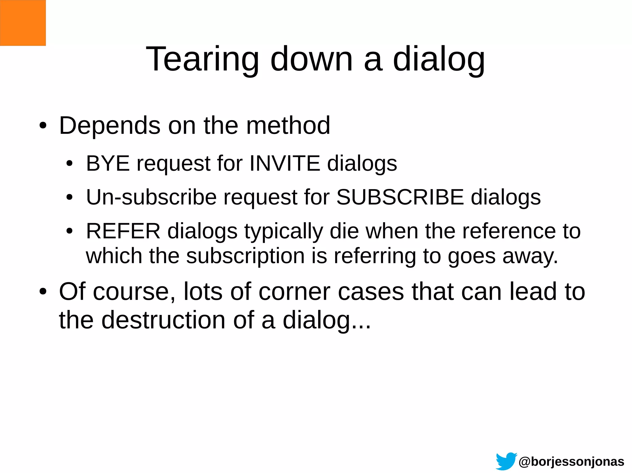 Tearing down a dialog
●   Depends on the method
    ●   BYE request for INVITE dialogs
    ●   Un-subscribe request for SUBSCRIBE dialogs
    ●   REFER dialogs typically die when the reference to
        which the subscription is referring to goes away.
●   Of course, lots of corner cases that can lead to
    the destruction of a dialog...




                                                  @borjessonjonas
 