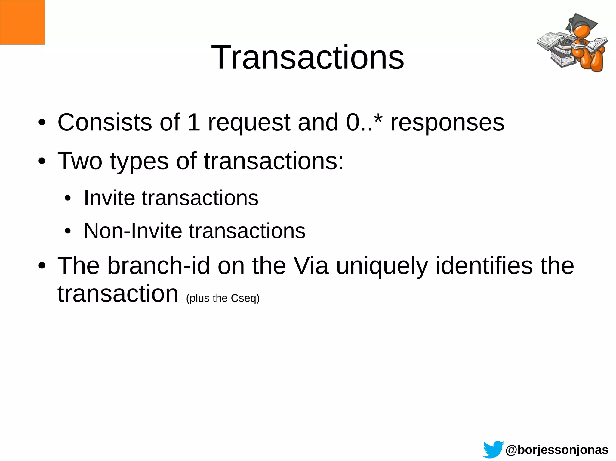 Transactions
●   Consists of 1 request and 0..* responses
●   Two types of transactions:
    ●   Invite transactions
    ●   Non-Invite transactions
●   The branch-id on the Via uniquely identifies the
    transaction (plus the Cseq)




                                               @borjessonjonas
 