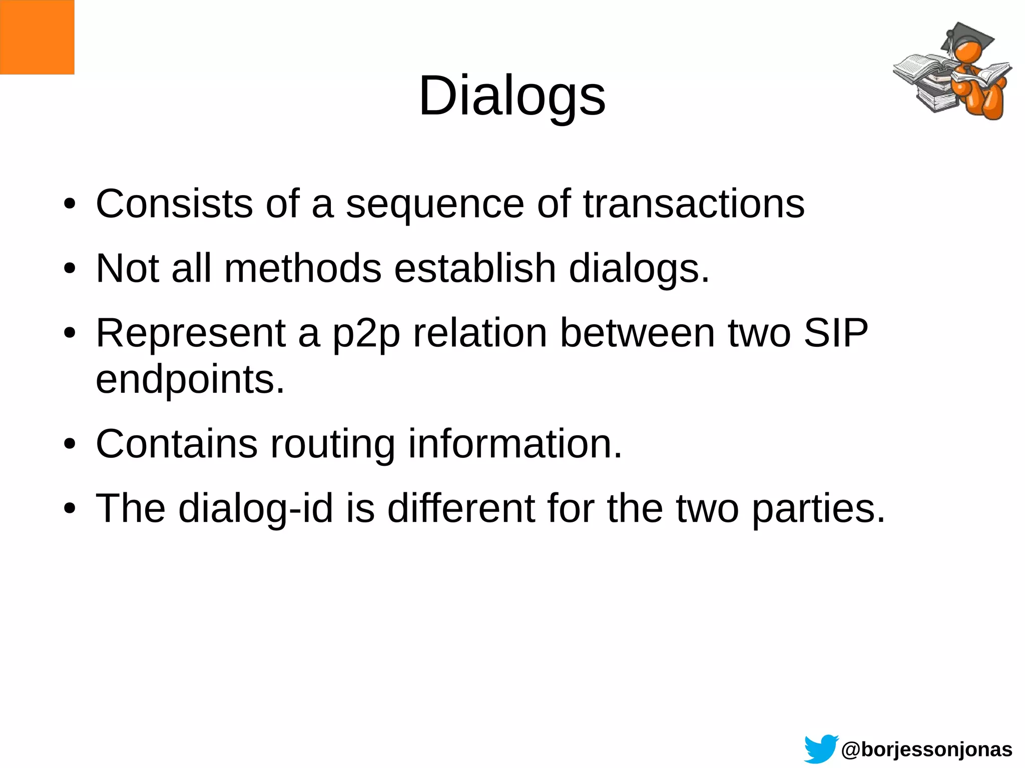 Dialogs
●   Consists of a sequence of transactions
●   Not all methods establish dialogs.
●   Represent a p2p relation between two SIP
    endpoints.
●   Contains routing information.
●   The dialog-id is different for the two parties.




                                                @borjessonjonas
 