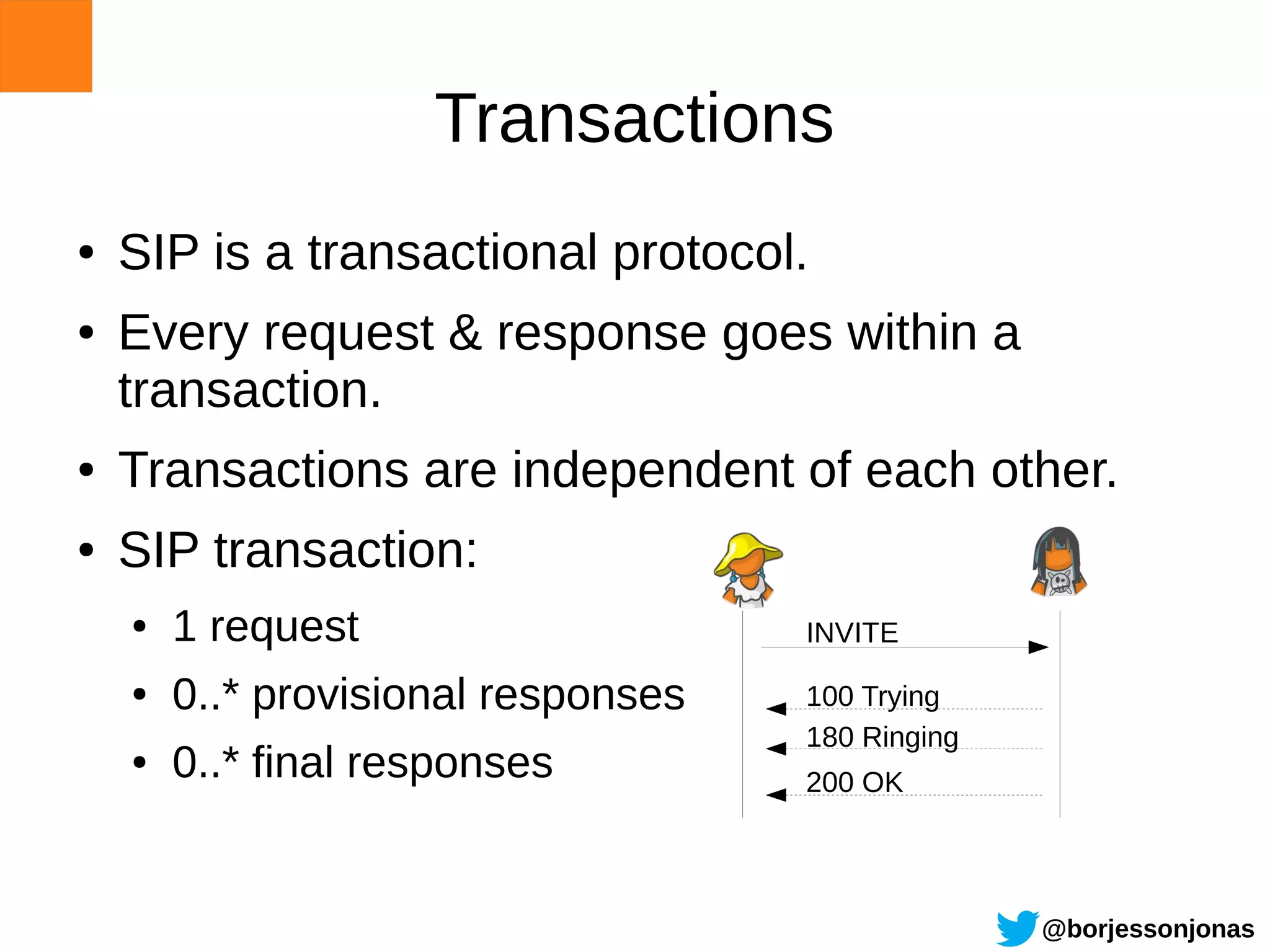 Transactions
●   SIP is a transactional protocol.
●   Every request & response goes within a
    transaction.
●   Transactions are independent of each other.
●   SIP transaction:
    ●   1 request                    INVITE
    ●   0..* provisional responses   100 Trying
                                     180 Ringing
    ●   0..* final responses         200 OK




                                                   @borjessonjonas
 